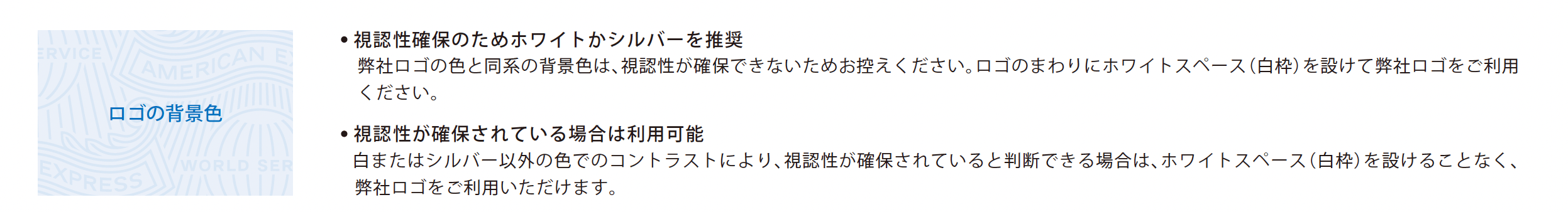 ロゴの背景色
【視認性確保のためホワイトかシルバーを推奨】
弊社ロゴの色と同系の背景色は、視認性が確保できないためお控えください。ロゴのまわりにホワイトスペース（白枠）を設けて弊社ロゴをご利用ください。
【視認性が確保されている場合は利用可能】
白またはシルバー以外の色でのコントラストにより、視認性が確保されていると判断できる場合は、ホワイトスペース（白枠）を設けることなく、弊社ロゴをご利用いただけます。