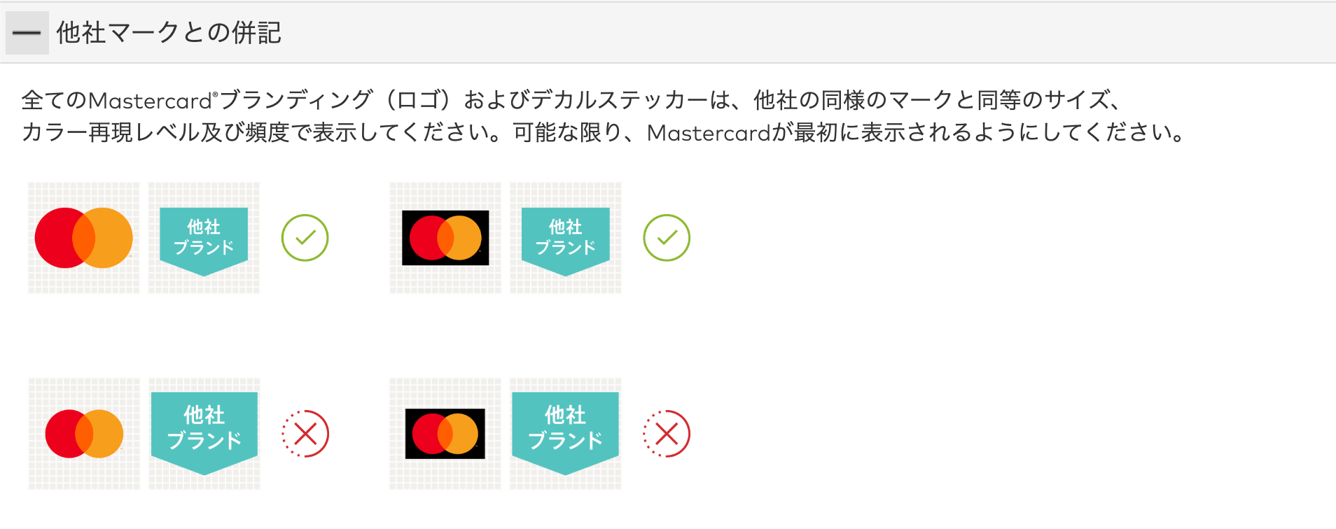 他社マークとの併記
全てのMastercard®ブランディング（ロゴ）およびデカルステッカーは、他社の同様のマークと同等のサイズ、カラー再現レベル及び頻度で表示してください。可能な限り、Mastercardが最初に表示されるようにしてください。

[Mastercardのブランドロゴが「他社ブランド」の文字付きの図形と並んでいる画像。「他社ブランド」の方が大きく見えるものにはバツ印が記載されている」