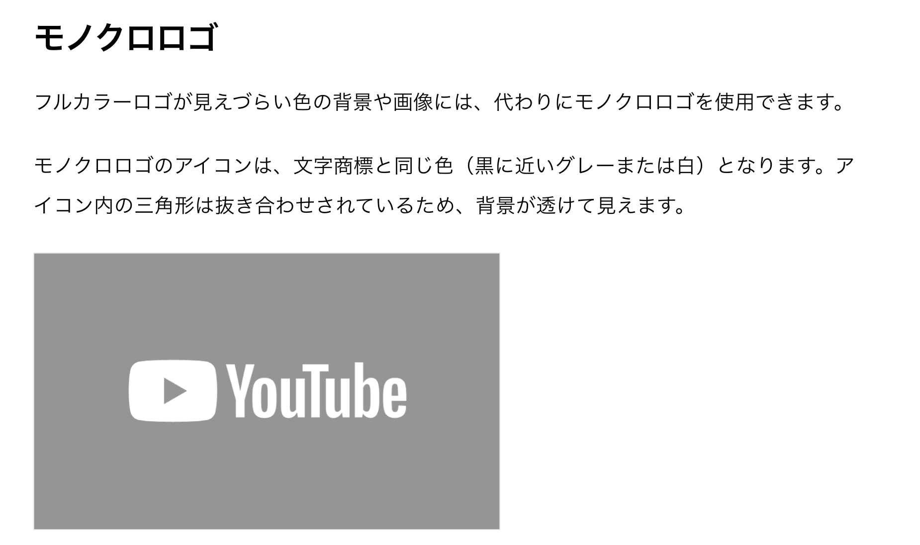 「モノクロロゴ
フルカラーロゴが見えづらい色の背景や画像には、代わりにモノクロロゴを使用できます。

モノクロロゴのアイコンは、文字商標と同じ色（黒に近いグレーまたは白）となります。アイコン内の三角形は抜き合わせされているため、背景が透けて見えます。

[グレーの背景に白抜きのロゴマークの画像]」