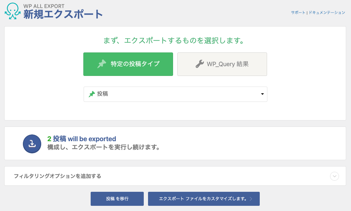 WP All Export 新規エクスポート画面のキャプチャ。
「まず、エクスポートするものを選択します。」の文字の下に「特定の投稿タイプ」「WP_Query 結果」のふたつのボタンが横に並んでいて、「特定の投稿タイプ」が選択されている状態。
ボタンの下にはプルダウンがあり、「投稿」が選択されている。
その下に「2投稿 will be exported ／構成し、エクスポートを実行し続けます。」の文字。
さらにその下に「フィルタリングオプションを追加する」というアコーディオンパネルがあるが、画像では閉じられている。
最下部にもボタンがふたつ横に並んでいる。ボタンテキストは「投稿を以降」「エクスポートファイルをカスタマイズします」