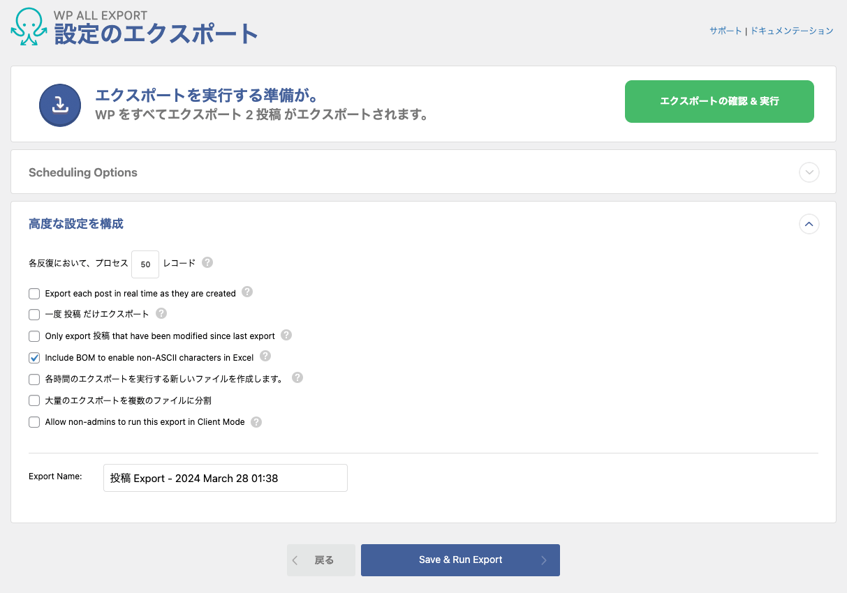 WP All Export 設定のエクスポート画面のキャプチャ。
「エクスポートを実行する準備が。WPをすべてエクスポート 2投稿がエクスポートされます。」の文字の右に「エクスポートの確認 & 実行」のボタンがある。
さらにその下には「Scheduling Options」とタイトルされたアコーディオンが閉じた状態になっている。
その下には「高度な設定を構成」とタイトルされたアコーディオンが開いていて、設定項目が並んでいる。
「各反復において、プロセス『50』レコード（？マーク）」『50』の部分はテキストボックスになっていて数字を変更できる。
以下はすべてチェックボックス。
「Export each post in real time as they are created （？マーク）」
「一度 投稿 だけエクスポート（？マーク）」
「Only export 投稿 that have been modified since last export（？マーク）」
「Include BOM to enable non-ASCII characters in Excel（？マーク）」
「各時間のエクスポートを実行する新しいファイルを作成します。（？マーク）」
「大量のエクスポートを複数のファイルに分割」
「Allow non-admins to run this export in Client Mode（？マーク）」
画面の最下部には「戻る」「Save & Run Export」のボタンが並んでいる。